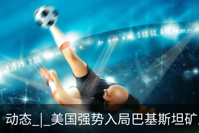 动态 | 美国强势入局巴基斯坦矿产，中巴经济走廊面临新挑战？