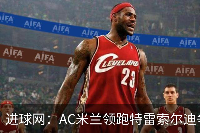 进球网：AC米兰领跑特雷索尔迪争夺战 多特巴萨国米枪手等队关注